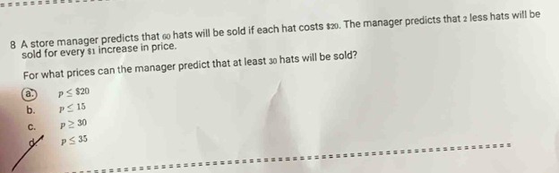 A store manager predicts that 6 hats will be sold if each hat costs $2. The manager predicts that 2 less hats will be
sold for every $1 increase in price.
For what prices can the manager predict that at least 3 hats will be sold?
a. p≤ $20
b. p≤ 15
C. p≥ 30
p≤ 35