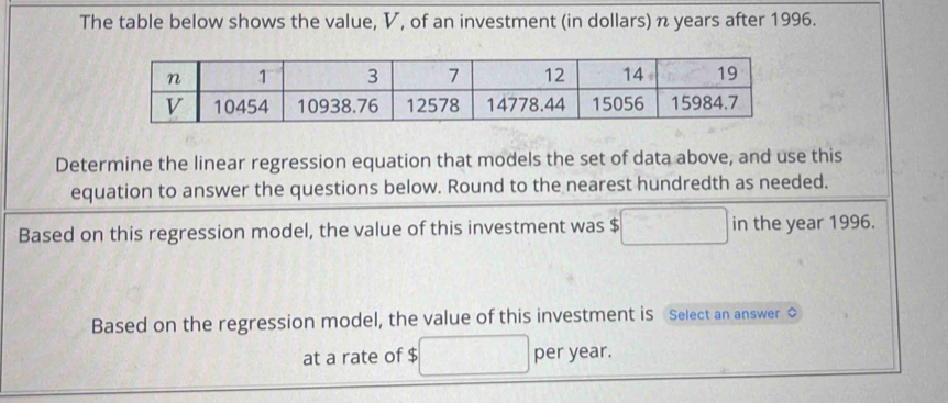 The table below shows the value, V, of an investment (in dollars) n years after 1996. 
Determine the linear regression equation that models the set of data above, and use this 
equation to answer the questions below. Round to the nearest hundredth as needed. 
Based on this regression model, the value of this investment was $ in the year 1996. 
Based on the regression model, the value of this investment is Select an answer ◇ 
at a rate of $ per year.