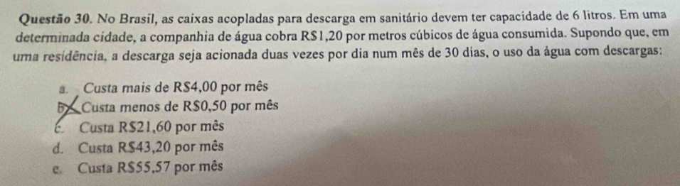 No Brasil, as caixas acopladas para descarga em sanitário devem ter capacidade de 6 litros. Em uma
determinada cidade, a companhia de água cobra R$1,20 por metros cúbicos de água consumida. Supondo que, em
uma residência, a descarga seja acionada duas vezes por dia num mês de 30 dias, o uso da água com descargas:
Custa mais de RS4,00 por mês
5Custa menos de R$0,50 por mês
c Custa R$21,60 por mês
d. Custa R$43,20 por mês
e Custa R$55,57 por mês