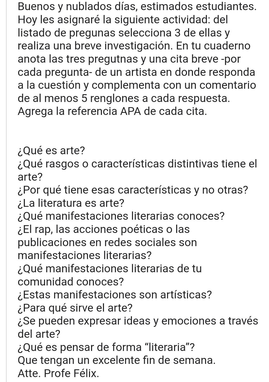 Buenos y nublados días, estimados estudiantes. 
Hoy les asignaré la siguiente actividad: del 
listado de pregunas selecciona 3 de ellas y 
realiza una breve investigación. En tu cuaderno 
anota las tres pregutnas y una cita breve -por 
cada pregunta- de un artista en donde responda 
a la cuestión y complementa con un comentario 
de al menos 5 renglones a cada respuesta. 
Agrega la referencia APA de cada cita. 
¿Qué es arte? 
¿Qué rasgos o características distintivas tiene el 
arte? 
¿Por qué tiene esas características y no otras? 
¿La literatura es arte? 
¿Qué manifestaciones literarias conoces? 
¿El rap, las acciones poéticas o las 
publicaciones en redes sociales son 
manifestaciones literarias? 
¿Qué manifestaciones literarias de tu 
comunidad conoces? 
¿Estas manifestaciones son artísticas? 
¿Para qué sirve el arte? 
¿Se pueden expresar ideas y emociones a través 
del arte? 
¿Qué es pensar de forma “literaria”? 
Que tengan un excelente fin de semana. 
Atte. Profe Félix.