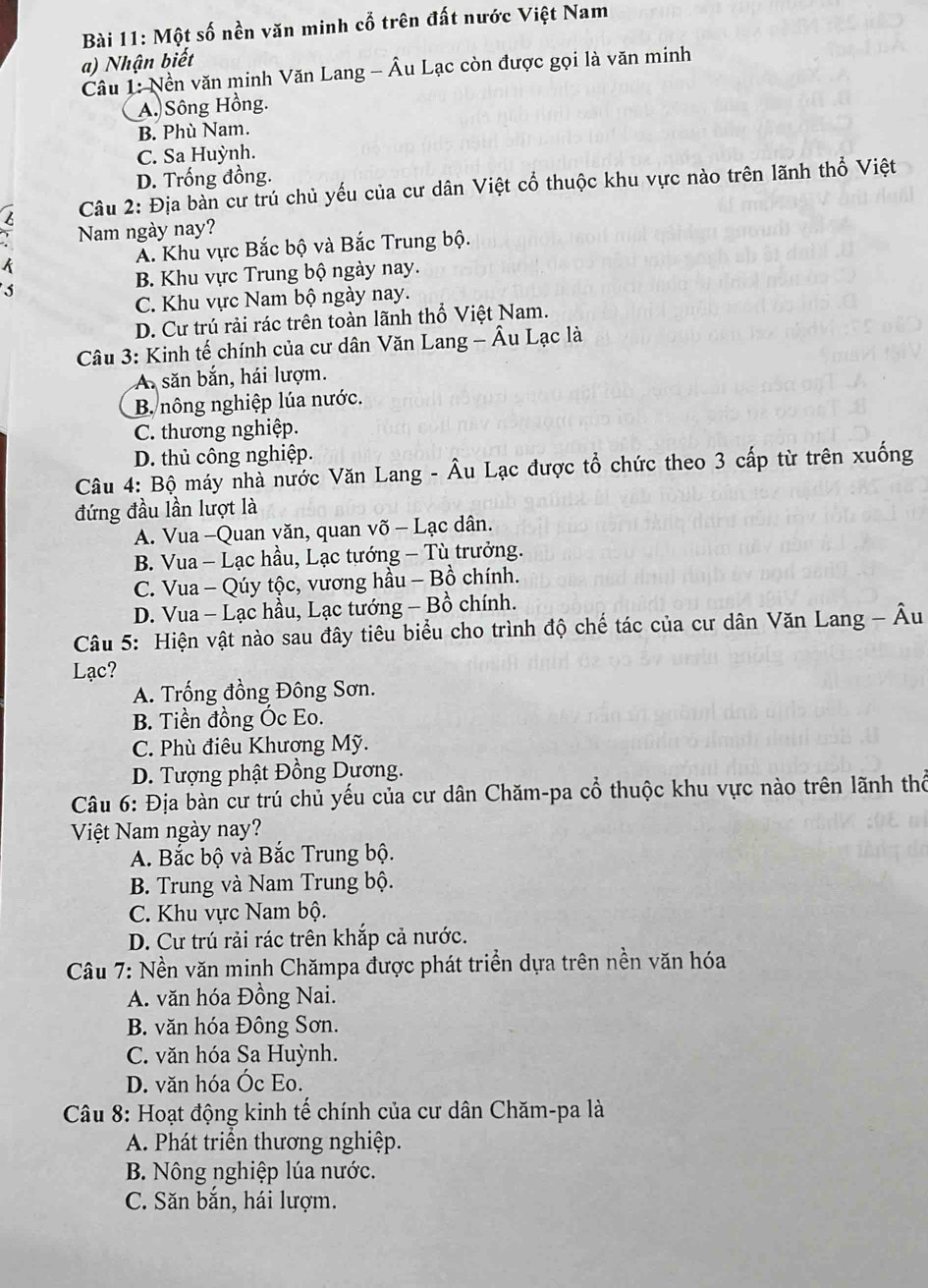 Một số nền văn minh cổ trên đất nước Việt Nam
a) Nhận biết
Câu 1: Nền văn minh Văn Lang - Âu Lạc còn được gọi là văn minh
A. Sông Hồng.
B. Phù Nam.
C. Sa Huỳnh.
D. Trống đồng.
Câu 2: Địa bàn cư trú chủ yếu của cư dân Việt cổ thuộc khu vực nào trên lãnh thổ Việt
4 Nam ngày nay?
A. Khu vực Bắc bộ và Bắc Trung bộ.
k
B. Khu vực Trung bộ ngày nay.
C. Khu vực Nam bộ ngày nay.
D. Cư trú rải rác trên toàn lãnh thổ Việt Nam.
Câu 3: Kinh tế chính của cư dân Văn Lang - Âu Lạc là
A săn bắn, hái lượm.
B. nông nghiệp lúa nước.
C. thương nghiệp.
D. thủ công nghiệp.
Câu 4: Bộ máy nhà nước Văn Lang - Âu Lạc được tổ chức theo 3 cấp từ trên xuống
đứng đầu lần lượt là
A. Vua -Quan văn, quan võ - Lạc dân.
B. Vua - Lạc hầu, Lạc tướng - Tù trưởng.
C. Vua - Qúy tộc, vương hầu - Bồ chính.
D. Vua - Lạc hầu, Lạc tướng - Bồ chính.
Câu 5: Hiện vật nào sau đây tiêu biểu cho trình độ chế tác của cư dân Văn Lang - Âu
Lạc?
A. Trống đồng Đông Sơn.
B. Tiền đồng Óc Eo.
C. Phù điêu Khương Mỹ.
D. Tượng phật Đồng Dương.
Câu 6: Địa bàn cư trú chủ yếu của cư dân Chăm-pa cổ thuộc khu vực nào trên lãnh thể
Việt Nam ngày nay?
A. Bắc bộ và Bắc Trung bộ.
B. Trung và Nam Trung bộ.
C. Khu vực Nam bộ.
D. Cư trú rải rác trên khắp cả nước.
Câu 7: Nền văn minh Chămpa được phát triển dựa trên nền văn hóa
A. văn hóa Đồng Nai.
B. văn hóa Đông Sơn.
C. văn hóa Sa Huỳnh.
D. văn hóa Óc Eo.
Câu 8: Hoạt động kinh tế chính của cư dân Chăm-pa là
A. Phát triển thương nghiệp.
B. Nông nghiệp lúa nước.
C. Săn băn, hái lượm.