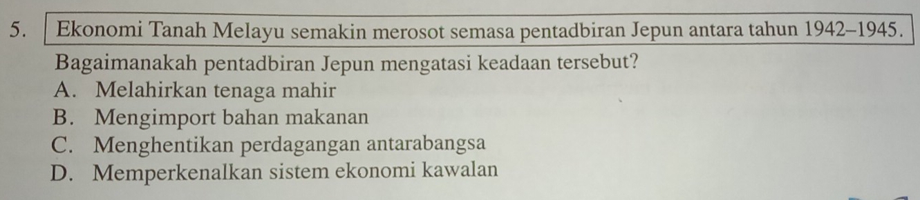 Ekonomi Tanah Melayu semakin merosot semasa pentadbiran Jepun antara tahun 1942-1945.
Bagaimanakah pentadbiran Jepun mengatasi keadaan tersebut?
A. Melahirkan tenaga mahir
B. Mengimport bahan makanan
C. Menghentikan perdagangan antarabangsa
D. Memperkenalkan sistem ekonomi kawalan