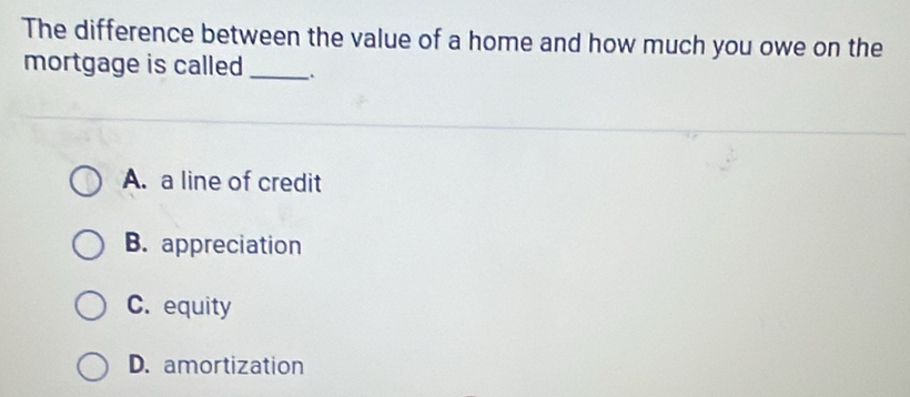 The difference between the value of a home and how much you owe on the
mortgage is called _.
A. a line of credit
B. appreciation
C. equity
D. amortization