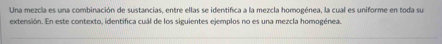 Una mezcla es una combinación de sustancias, entre ellas se identifca a la mezcla homogénea, la cual es uniforme en toda su 
extensión. En este contexto, identifica cuál de los siguientes ejemplos no es una mezcla homogénea.