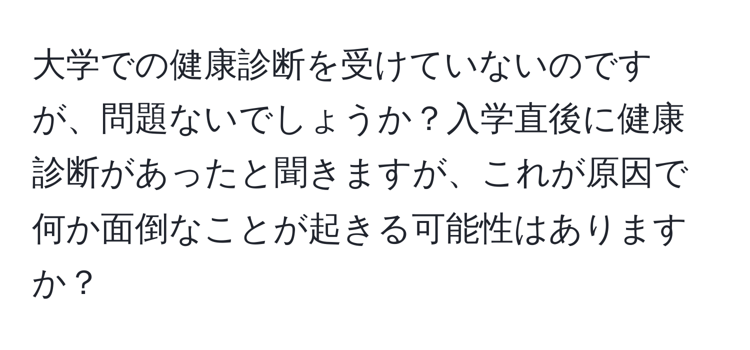 大学での健康診断を受けていないのですが、問題ないでしょうか？入学直後に健康診断があったと聞きますが、これが原因で何か面倒なことが起きる可能性はありますか？