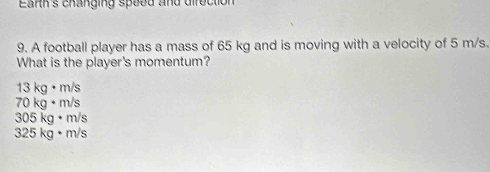 Earh s changing speed and direction
9. A football player has a mass of 65 kg and is moving with a velocity of 5 m/s.
What is the player's momentum?
13 kg · m/s
70 kg· m/s
305 kg • m/s
325 kg · m/s