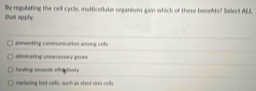 By regulating the cell cycle, multicellular organisms gain which of these benefits? Select ALL
that apply.
preventing communication among cells
eliminating unnecessary genes
healing wounds effectively
replacing lost cells, such as shed skin cells