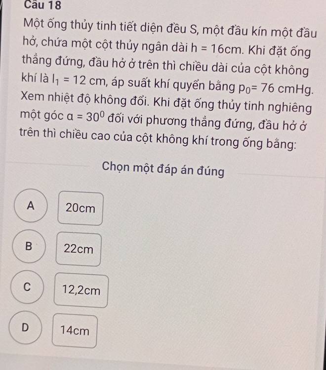 Một ống thủy tinh tiết diện đều S, một đầu kín một đầu
hở, chứa một cột thủy ngân dài h=16cm. Khi đặt ống
thẳng đứng, đầu hở ở trên thì chiều dài của cột không
khí là l_1=12cm , áp suất khí quyển bằng p_0=76cmHg. 
Xem nhiệt độ không đổi. Khi đặt ống thủy tinh nghiêng
một góc a=30° đối với phương thẳng đứng, đầu hở ở
trên thì chiều cao của cột không khí trong ống bằng:
Chọn một đáp án đúng
A 20cm
B 22cm
C 12,2cm
D 14cm