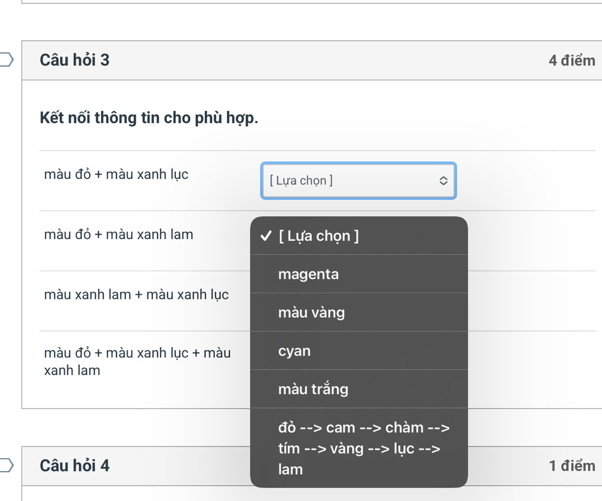 Câu hỏi 3 4 điểm
Kết nối thông tin cho phù hợp.
màu đỏ + màu xanh lục
[ Lựa chọn ]
màu đỏ + màu xanh lam [ Lựa chọn ]
magenta
màu xanh lam + màu xanh lục
màu vàng
màu đỏ + màu xanh lục + màu cyan
xanh lam
màu trắng
đỏ --> cam -- > chàm
tím --> vàng --> lục
Câu hỏi 4 lam 1 điểm