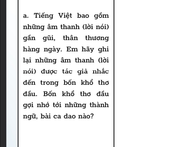 Tiếng Việt bao gồm 
những âm thanh (lời nói) 
gần gũi, thân thương 
hàng ngày. Em hãy ghi 
lại những âm thanh (lời 
nói) được tác giả nhắc 
đến trong bốn khổ thơ 
đầu. Bốn khổ thơ đầu 
gợi nhớ tới những thành 
ngữ, bài ca dao nào?