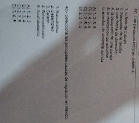 47.- Las personas emigran debido a:
1. la falta de trabajo
2. búsqueda de la familía
3. una forma de diversión
4. la búsqueda de una pareja
5. la realización de estudios
6, eventos de violencia sufrida
A) 1, 2, 3, 6
B) 3, 4, 5, 6
C) 1, 2, 5, 6
D) 2, 3, 4, 5
48.- Selecciona las principales causas de migración en México.
1. Narcotráfico
2. Desempleo
3. Salario
4. Sobrepoblación
5. Analfabetismo
A) 1, 2, 3
B) 1, 3, 4
C) 2, 3, 5
D) 3, 4, 5