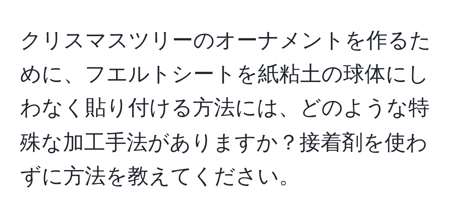 クリスマスツリーのオーナメントを作るために、フエルトシートを紙粘土の球体にしわなく貼り付ける方法には、どのような特殊な加工手法がありますか？接着剤を使わずに方法を教えてください。