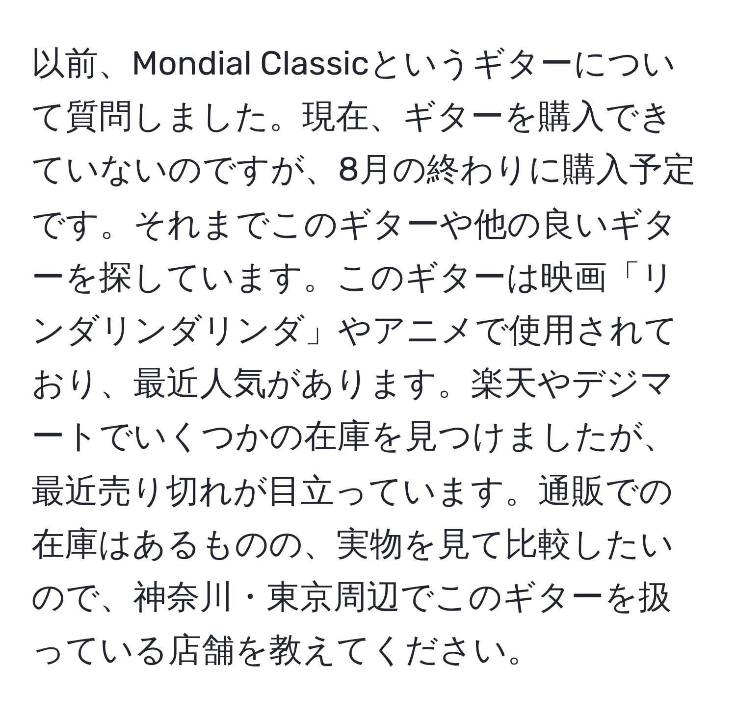 以前、Mondial Classicというギターについて質問しました。現在、ギターを購入できていないのですが、8月の終わりに購入予定です。それまでこのギターや他の良いギターを探しています。このギターは映画「リンダリンダリンダ」やアニメで使用されており、最近人気があります。楽天やデジマートでいくつかの在庫を見つけましたが、最近売り切れが目立っています。通販での在庫はあるものの、実物を見て比較したいので、神奈川・東京周辺でこのギターを扱っている店舗を教えてください。