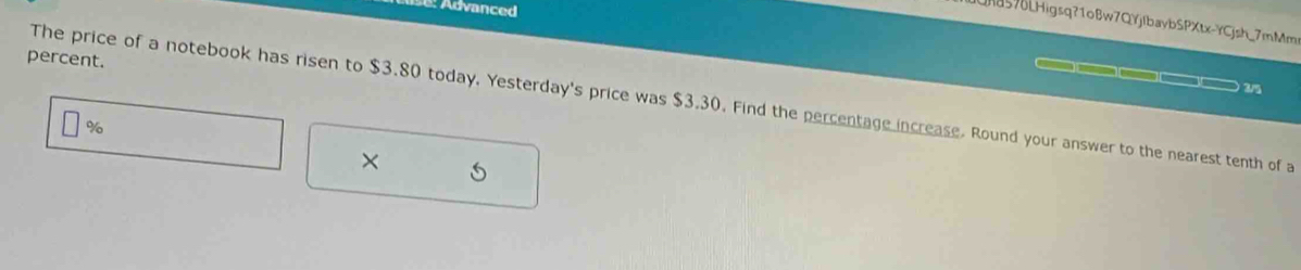 Advanced 
LHa576LHigsq?1oBw7QYjIbaybSPXtx-YCjsh_7mMms 
percent. 
) 3/5 
The price of a notebook has risen to $3.80 today. Yesterday's price was $3.30. Find the percentage increase. Round your answer to the nearest tenth of a
%
× 5