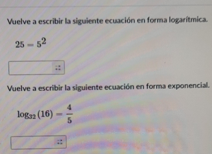 Vuelve a escribir la siguiente ecuación en forma logarítmica.
25=5^2
Vuelve a escribir la siguiente ecuación en forma exponencial.
log _32(16)= 4/5 