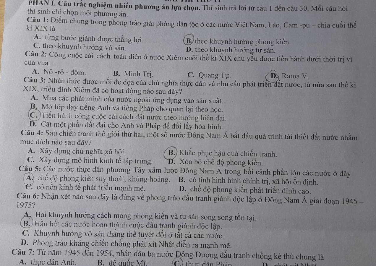 PHAN I. Câu trắc nghiệm nhiều phương án lựa chọn. Thí sinh trả lời từ câu 1 đến câu 30. Mỗi câu hỏi
thí sinh chỉ chọn một phương án.
Câu 1: Điểm chung trong phong trào giải phóng dân tộc ở các nước Việt Nam, Lào, Cam -pu - chia cuối thế
kỉ XIX là
A. từng bước giành được thắng lợi. B theo khuynh hướng phong kiến.
C. theo khuynh hướng vô sản. D. theo khuynh hướng tư sản.
Câu 2: Công cuộc cải cách toàn diện ở nước Xiêm cuối thế kỉ XIX chủ yếu được tiến hành dưới thời trị vì
của vua
A. Nô -rô - đôm. B. Minh Trị. C. Quang Tự. D. Rama V.
Câu 3: Nhận thức được mối đe dọa của chủ nghĩa thực dân và nhu cầu phát triển đất nước, từ nửa sau thế kiỉ
XIX, triều đình Xiêm đã có hoạt động nào sau đây?
A. Mua các phát minh của nước ngoài ứng dụng vào sản xuất.
B. Mở lớp dạy tiếng Anh và tiếng Pháp cho quan lại theo học.
C. Tiến hành công cuộc cải cách đất nước theo hướng hiện đại.
D. Cắt một phần đất đai cho Anh và Pháp đề đổi lấy hòa bình.
Câu 4: Sau chiến tranh thế giới thứ hai, một số nước Đông Nam Á bắt đầu quá trình tái thiết đất nước nhằm
mục đích nào sau đây?
A. Xây dựng chủ nghĩa xã hội. B.) Khắc phục hậu quả chiến tranh.
C. Xây dựng mô hình kinh tế tập trung. D. Xóa bỏ chế độ phong kiến.
Câu 5: Các nước thực dân phương Tây xâm lược Đông Nam Á trong bối cảnh phần lớn các nước ở đây
A. chế độ phong kiến suy thoái, khủng hoảng. B. có tình hình hình chính trị, xã hội ổn định.
C. có nền kinh tế phát triển mạnh mẽ. D. chế độ phong kiến phát triển đỉnh cao.
Câu 6: Nhận xét nào sau đây là đúng về phong trào đầu tranh giành độc lập ở Đông Nam Á giai đoạn 1945 -
1975?
A. Hai khuynh hướng cách mạng phong kiến và tư sản song song tồn tại.
B. Hầu hết các nước hoàn thành cuộc đấu tranh giành độc lập.
C. Khuynh hướng vô sản thắng thể tuyệt đối ở tất cả các nước.
D. Phong trào kháng chiến chống phát xít Nhật diễn ra mạnh mẽ.
Câu 7: Từ năm 1945 đến 1954, nhân dân ba nước Đông Dương đấu tranh chống kẻ thù chung là
A. thực dân Anh. B. đế quốc Mĩ. C ) thực dân Phán