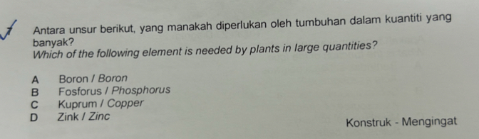 Antara unsur berikut, yang manakah diperlukan oleh tumbuhan dalam kuantiti yang
banyak?
Which of the following element is needed by plants in large quantities?
A Boron / Boron
B Fosforus / Phosphorus
C Kuprum / Copper
D Zink / Zinc
Konstruk - Mengingat