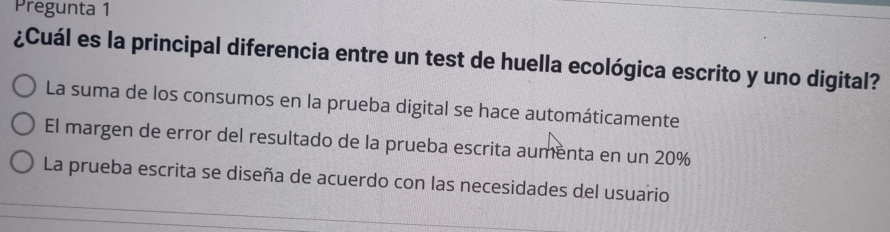 Pregunta 1
¿Cuál es la principal diferencia entre un test de huella ecológica escrito y uno digital?
La suma de los consumos en la prueba digital se hace automáticamente
El margen de error del resultado de la prueba escrita aumenta en un 20%
La prueba escrita se diseña de acuerdo con las necesidades del usuario