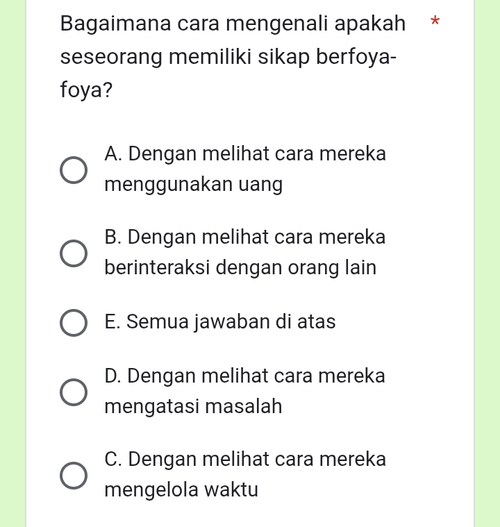 Bagaimana cara mengenali apakah *
seseorang memiliki sikap berfoya-
foya?
A. Dengan melihat cara mereka
menggunakan uang
B. Dengan melihat cara mereka
berinteraksi dengan orang lain
E. Semua jawaban di atas
D. Dengan melihat cara mereka
mengatasi masalah
C. Dengan melihat cara mereka
mengelola waktu