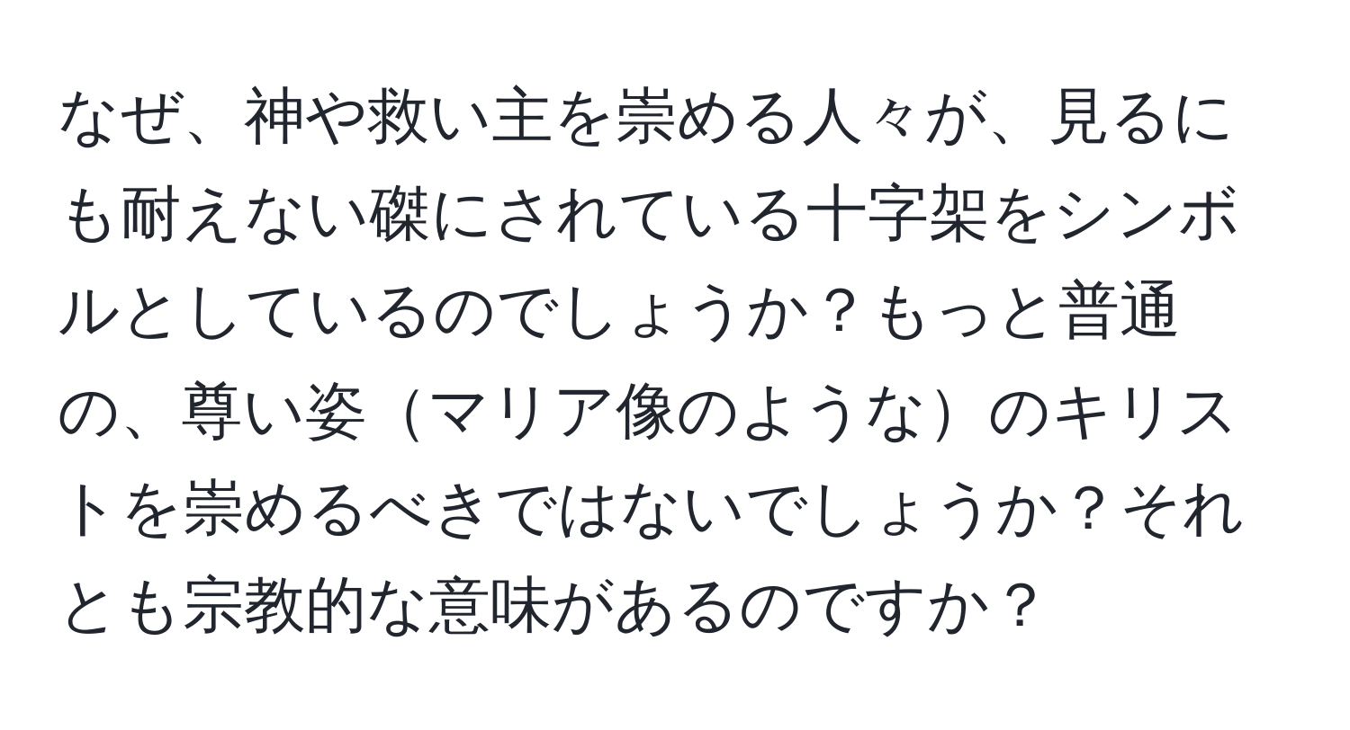 なぜ、神や救い主を崇める人々が、見るにも耐えない磔にされている十字架をシンボルとしているのでしょうか？もっと普通の、尊い姿マリア像のようなのキリストを崇めるべきではないでしょうか？それとも宗教的な意味があるのですか？