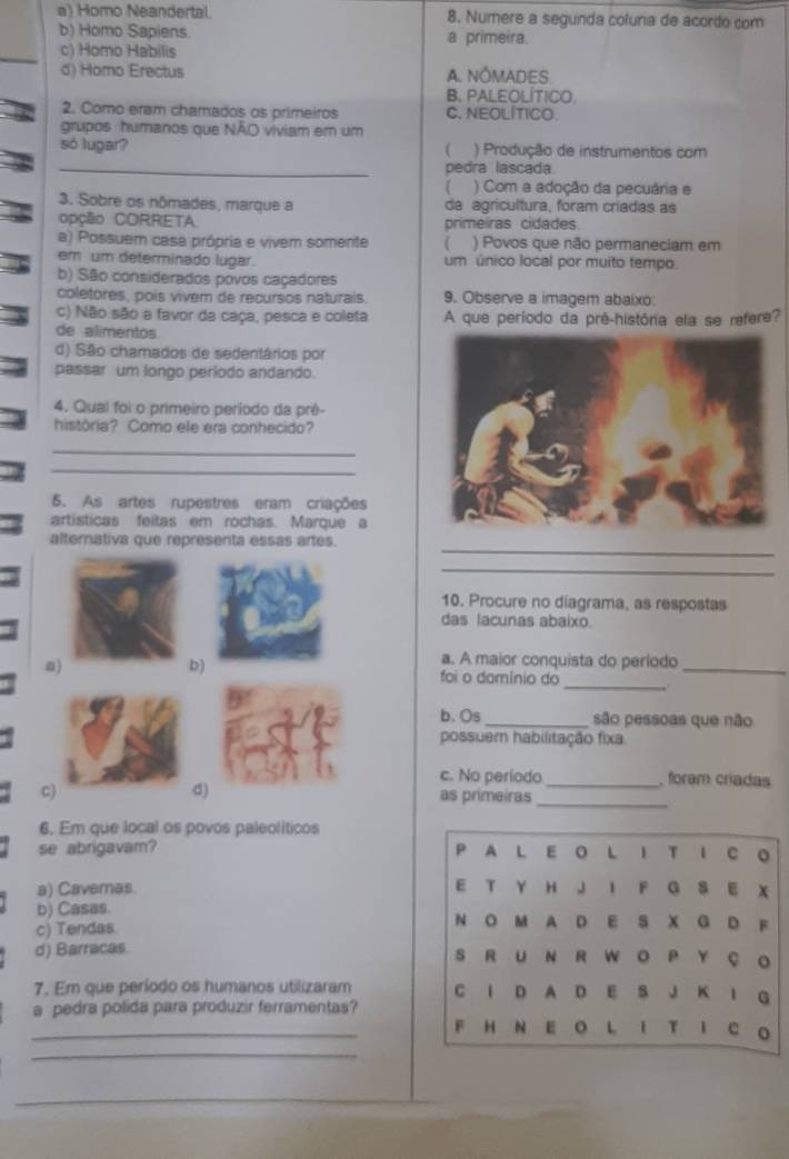 a) Homo Neandertal. 8. Numere a segunda coluna de acordo com
b) Homo Sapiens a primeira.
c) Homo Habilis
d) Homo Erectus A. NÔMADES.
B. PALEOLÍTICO
2. Como eram chamados os primeiros C. NEOLITICO
grupos humanos que NÃO viviam em um
só lugar? ( ) Produção de instrumentos com
_pedra lascada.
( ) Com a adoção da pecuária e
3. Sobre os nômades, marque a da agricultura, foram criadas as
opção CORRETA primeiras cidades
a) Possuem casa própria e vivem somente  ) Povos que não permaneciam em
em um determinado lugar. um único local por muito tempo.
b) São considerados povos caçadores
coletores, poís vivem de recursos naturais. 9. Observe a imagem abaixo:
c) Não são a favor da caça, pesca e coleta A que período da pré-história ela se refere?
de alimentos
d) São chamados de sedentários por
passar um longo periodo andando.
4. Qual foi o primeiro período da prê-
história? Como ele era conhecido?
_
_
5. As artes rupestres eram criações
artisticas feitas em rochas. Marque a
_
alternativa que representa essas artes.
_
10. Procure no diagrama, as respostas
das lacunas abaixo.
b)
a. A maior conquista do período_
_
a) foi o damínio do
b、 Os _são pessoas que não
possuem habilitação fixa
c. No período_  foram criadas
C)
d)
as primeiras
_
6. Em que local os povos paleolíticos
se abrigavam? P A L E O L I T I C 。
a) Cavernas. E T Y H J I F G S E X
b) Casas. N O MA D E S X G D F
c) Tendas
d) Barracas. S R U N R WO P Y ç。
7. Em que período os humanos utilizaram C 1 D A D E S J K I G
a pedra polida para produzir ferramentas?
_F H N E O L I T I C O
_