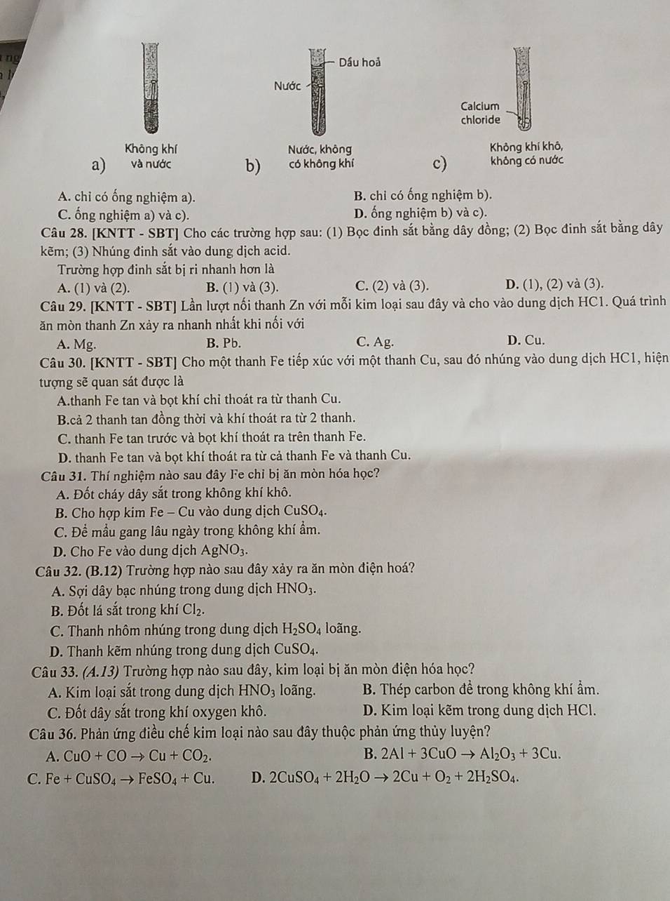 ng
Dầu hoả
 
Nước
Calcium
chloride
Không khí Nước, không Không khí khô,
a) và nước b) có không khí c) không có nước
A. chỉ có ống nghiệm a). B. chỉ có ống nghiệm b).
C. ống nghiệm a) và c). D. ống nghiệm b) và c).
Câu 28. [KNTT - SBT] Cho các trường hợp sau: (1) Bọc đinh sắt bằng dây đồng; (2) Bọc đinh sắt bằng dây
kẽm; (3) Nhúng đinh sắt vào dung dịch acid.
Trường hợp đinh sắt bị ri nhanh hơn là
A. (1) và (2). B. (1) và (3). C. (2) và (3). D. (1), (2) và (3).
Câu 29. [KNTT - SBT] Lần lượt nối thanh Zn với mỗi kim loại sau đây và cho vào dung dịch HC1. Quá trình
ăn mòn thanh Zn xảy ra nhanh nhất khi nối với
A. Mg. B. Pb. C. Ag. D. Cu.
Câu 30. [KNTT - SBT] Cho một thanh Fe tiếp xúc với một thanh Cu, sau đó nhúng vào dung dịch HC1, hiện
tượng sẽ quan sát được là
A.thanh Fe tan và bọt khí chỉ thoát ra từ thanh Cu.
B.cả 2 thanh tan đồng thời và khí thoát ra từ 2 thanh.
C. thanh Fe tan trước và bọt khí thoát ra trên thanh Fe.
D. thanh Fe tan và bọt khí thoát ra từ cả thanh Fe và thanh Cu.
Câu 31. Thí nghiệm nào sau đây Fe chỉ bị ăn mòn hóa học?
A. Đốt cháy dây sắt trong không khí khô.
B. Cho hợp kim Fe - Cu vào dung dịch CuSO_4.
C. Để mầu gang lâu ngày trong không khí ẩm.
D. Cho Fe vào dung dịch AgNO_3.
Câu 32. (B.12) ) Trường hợp nào sau đây xảy ra ăn mòn điện hoá?
A. Sợi dây bạc nhúng trong dung dịch HNO_3.
B. Đốt lá sắt trong khí Cl_2.
C. Thanh nhôm nhúng trong dung dịch H_2SO_4 loãng.
D. Thanh kẽm nhúng trong dung dịch Cu SO_4.
Câu 33. (A.13) Trường hợp nào sau đây, kim loại bị ăn mòn điện hóa học?
A. Kim loại sắt trong dung dịch HNO_3 loãng. B. Thép carbon để trong không khí ẩm.
C. Đốt dây sắt trong khí oxygen khô. D. Kim loại kẽm trong dung dịch HCl.
Câu 36. Phản ứng điều chế kim loại nào sau đây thuộc phản ứng thủy luyện?
A. CuO+COto Cu+CO_2. B. 2Al+3CuOto Al_2O_3+3Cu.
C. Fe+CuSO_4to FeSO_4+Cu. D. 2CuSO_4+2H_2Oto 2Cu+O_2+2H_2SO_4.