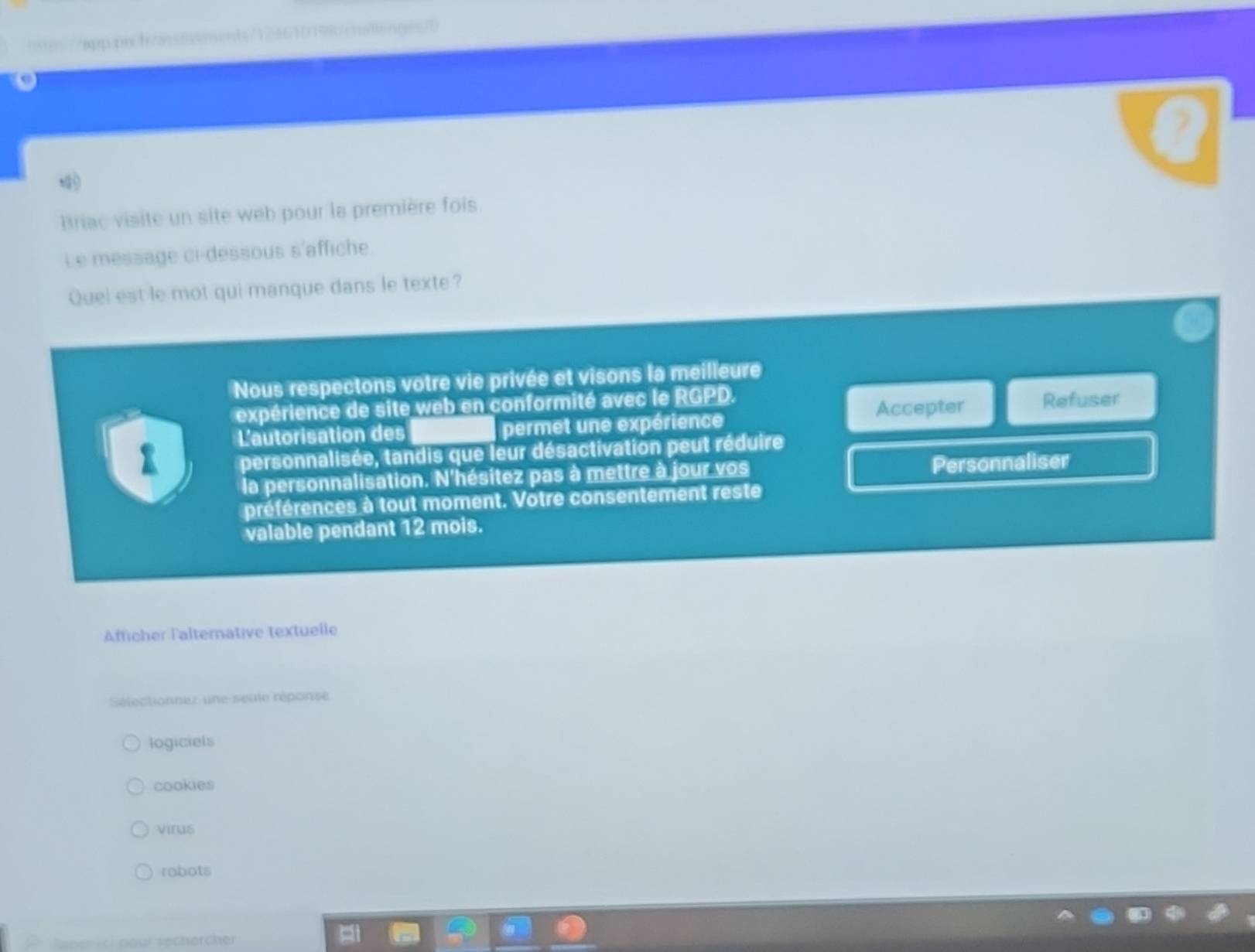 app.pis.f/assnsments/123610198/cnallenges/b
Brac visite un site web pour la première fois
Le message ci-dessous s'affiche
Quel est le mot qui manque dans le texte?
Nous respectons votre vie privée et visons la meilleure
expérience de site web en conformité avec le RGPD. Refuser
L'autorisation des permet une expérience Accepter
personnalisée, tandis que leur désactivation peut réduire
la personnalisation. N'hésitez pas à mettre à jour vos Personnaliser
préférences à tout moment. Votre consentement reste
valable pendant 12 mois.
Afficher l'alternative textuelle
Sélectionnez une seule réponse
logiciels
cookies
virus
robots
Rener ch pour rechercher