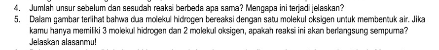 Jumlah unsur sebelum dan sesudah reaksi berbeda apa sama? Mengapa ini terjadi jelaskan? 
5. Dalam gambar terlihat bahwa dua molekul hidrogen bereaksi dengan satu molekul oksigen untuk membentuk air. Jika 
kamu hanya memiliki 3 molekul hidrogen dan 2 molekul oksigen, apakah reaksi ini akan berlangsung sempurna? 
Jelaskan alasanmu!