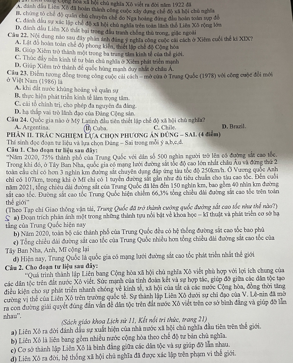 Căng Cộng hóa xã hội chủ nghĩa Xô viết ra đời năm 1922 đã
A. đánh dấu Liên Xô đã hoàn thành công cuộc xây dựng chế độ xã hội chủ nghĩa
B. chứng tỏ chế độ quân chủ chuyên chế do Nga hoàng đứng đầu hoàn toàn sụp đổ
C. đánh dấu sự xác lập chế độ xã hội chủ nghĩa trên toàn lãnh thổ Liên Xô rộng lớn
D. đánh dấu Liên Xô thất bại trong đấu tranh chống thù trong, giặc ngoài
Câu 22. Nội dung nào sau đây phản ánh đúng ý nghĩa công cuộc cải cách ở Xiêm cuối thế ki XIX?
A. Lật đồ hoàn toàn chế độ phong kiến, thiết lập chế độ Cộng hòa
B. Giúp Xiêm trở thành một trong ba trung tâm kinh tế của thế giới.
C. Thúc đầy nền kinh tế tư bản chủ nghĩa ở Xiêm phát triển mạnh
D. Giúp Xiêm trở thành đế quốc hùng mạnh duy nhất ở châu Á.
Câu 23. Điểm tương đồng trong công cuộc cải cách - mở cửa ở Trung Quốc (1978) với công cuộc đổi mới
ở Việt Nam (1986) là
A. khi đất nước khủng hoảng về quân sự
B. thực hiện phát triển kinh tế làm trọng tâm.
C. cải tổ chính trị, cho phép đa nguyên đa đảng.
D. hạ thấp vai trò lãnh đạo của Đảng Cộng sản.
Câu 24. Quốc gia nào ở Mỹ Latinh đầu tiên thiết lập chế độ xã hội chủ nghĩa?
A. Argentina. B Cuba. C. Chile. D. Brazil.
PHÀN II. TRÁC NGHIỆM LựA CHQN PHƯƠNG ÁN ĐÚNG - SAI. (4 điểm)
Thí sinh đọc đoạn tư liệu và lựa chọn Đúng - Sai trong mỗi ý a,b,c,d.
Câu 1. Cho đoạn tư liệu sau đây:
*Năm 2020, 75% thành phố của Trung Quốc với dân số 500 nghìn người trở lện có đường sắt cao tốc.
Trong khi đó, ở Tây Ban Nha, quốc gia có mạng lưới đường sắt tốc độ cao lớn nhất châu Âu và đứng thứ 2
toàn cầu chỉ có hơn 3 nghìn km đường sắt chuyên dụng đáp ứng tàu tốc độ 250km/h. Ở Vương quốc Anh
chỉ có 107km, trong khi ở Mĩ chỉ có 1 tuyến đường sắt gần như đủ tiêu chuẩn cho tàu cao tốc. Đến cuối
năm 2021, tổng chièu dài đường sắt của Trung Quốc đã lên đến 150 nghìn km, bao gồm 40 nhìn km đường
sắt cao tốc. Đường sắt cao tốc Trung Quốc hiện chiếm 66,3% tổng chiều dài đường sắt cao tốc trên toàn
thế giới”
(Theo Tạp chí Giao thông vận tải, Trung Quốc đã trở thành cường quốc đường sắt cao tốc như thế nào?)
S a) Đoạn trích phản ánh một trong những thành tựu nổi bật về khoa học - kĩ thuật và phát triển cơ sở hạ
tầng của Trung Quốc hiện nay
b) Năm 2020, toàn bộ các thành phố của Trung Quốc đều có hệ thống đường sắt cao tốc bao phủ
c) Tổng chiều dài đường sắt cao tốc của Trung Quốc nhiều hơn tổng chiều dài đường sắt cao tốc của
Tây Ban Nha, Anh, Mĩ cộng lại
d) Hiện nay, Trung Quốc là quốc gia có mạng lưới đường sắt cao tốc phát triển nhất thế giới
Câu 2. Cho đoạn tư liệu sau đây:
*Quá trình thành lập Liên bang Cộng hòa xã hội chủ nghĩa Xô viết phù hợp với lợi ích chung của
các dân tộc trên đất nước Xô viết. Sức mạnh của tình đoàn kết và sự hợp tác, giúp đỡ giữa các dân tộc tạo
điều kiện cho sự phát triển nhanh chóng về kinh tế, xã hội của tất cả các nước Cộng hòa, đồng thời tăng
cường vị thế của Liên Xô trên trường quốc tế. Sự thành lập Liên Xô dưới sự chỉ đạo của V. Lê-nin đã mở
ra con đường giải quyết đúng đắn vấn đề dân tộc trên đất nước Xô viết trên cơ sở bình đẳng và giúp đỡ lẫn
nhau”.
(Sách giáo khoạ Lịch sử 11, Kết nổi tri thức, trang 21)
a) Liên Xô ra đời đánh dấu sự xuất hiện của nhà nước xã hội chủ nghĩa đầu tiên trên thế giới.
b) Liên Xô là liên bang gồm nhiều nước cộng hòa theo chế độ tư bản chủ nghĩa.
c) Cơ sở thành lập Liên Xô là bình đẳng giữa các dân tộc và sự giúp đỡ lẫn nhau.
d) Liên Xô ra đời, hệ thống xã hội chủ nghĩa đã được xác lập trên phạm vi thế giới.