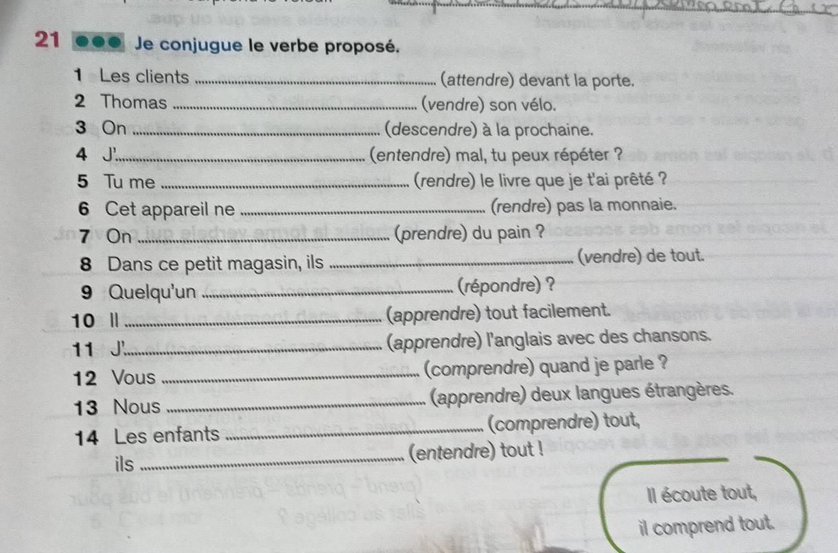 21 ●●● Je conjugue le verbe proposé. 
1 Les clients _(attendre) devant la porte. 
2 Thomas _(vendre) son vélo. 
3 On _(descendre) à la prochaine. 
4 J'_ (entendre) mal, tu peux répéter ? 
5 Tu me _(rendre) le livre que je t'ai prêté ? 
6 Cet appareil ne _(rendre) pas la monnaie. 
7 On _(prendre) du pain ? 
8 Dans ce petit magasin, ils _(vendre) de tout. 
9 Quelqu'un _(répondre) ? 
10 Ⅱ _(apprendre) tout facilement. 
11 J._ (apprendre) l'anglais avec des chansons. 
12 Vous _(comprendre) quand je parle ? 
13 Nous _(apprendre) deux langues étrangères. 
14 Les enfants _(comprendre) tout, 
ils_ (entendre) tout ! 
Il écoute tout, 
il comprend tout.