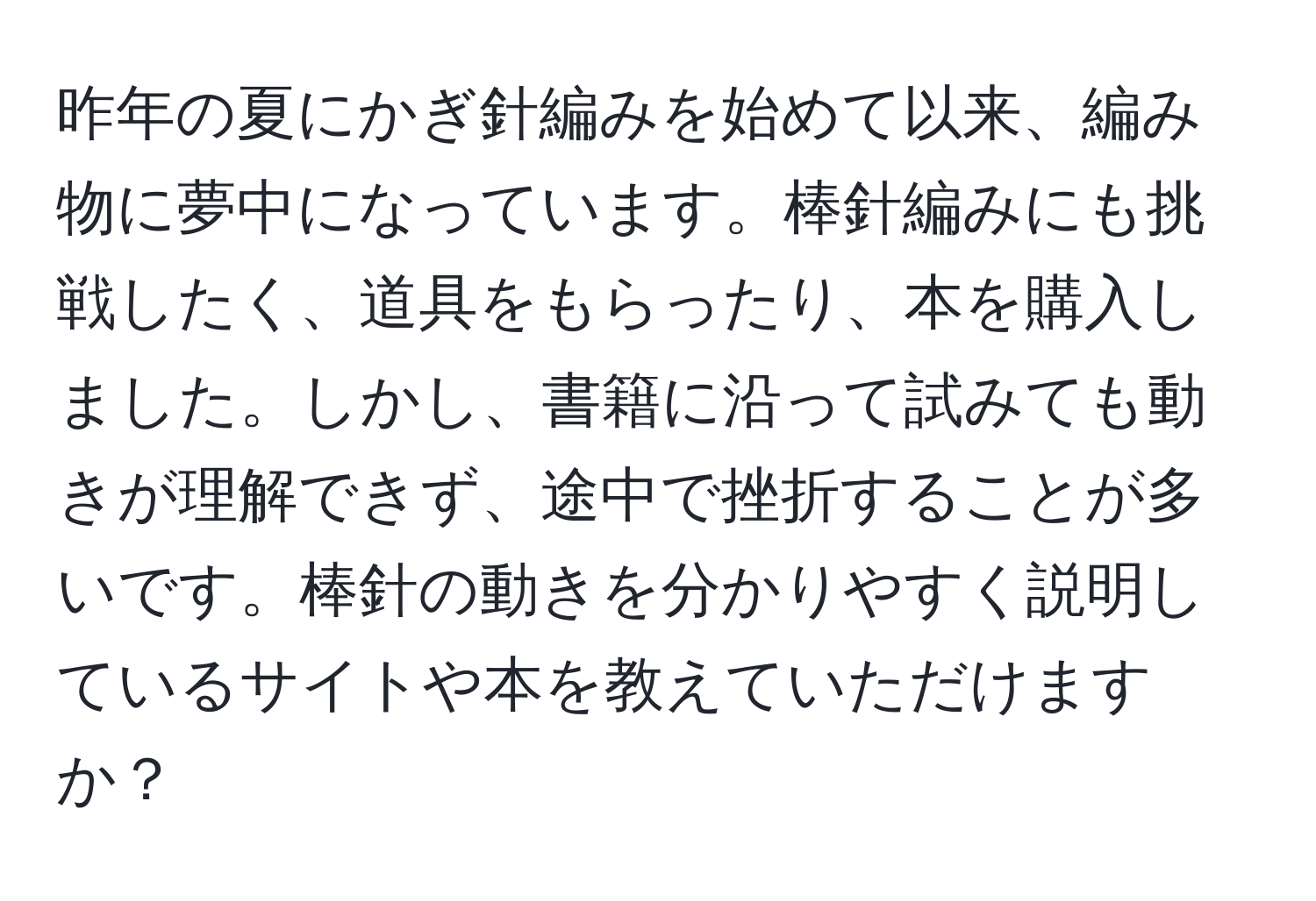 昨年の夏にかぎ針編みを始めて以来、編み物に夢中になっています。棒針編みにも挑戦したく、道具をもらったり、本を購入しました。しかし、書籍に沿って試みても動きが理解できず、途中で挫折することが多いです。棒針の動きを分かりやすく説明しているサイトや本を教えていただけますか？