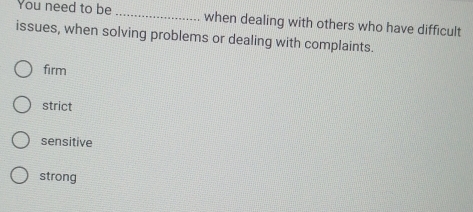 You need to be _when dealing with others who have difficult
issues, when solving problems or dealing with complaints.
firm
strict
sensitive
strong