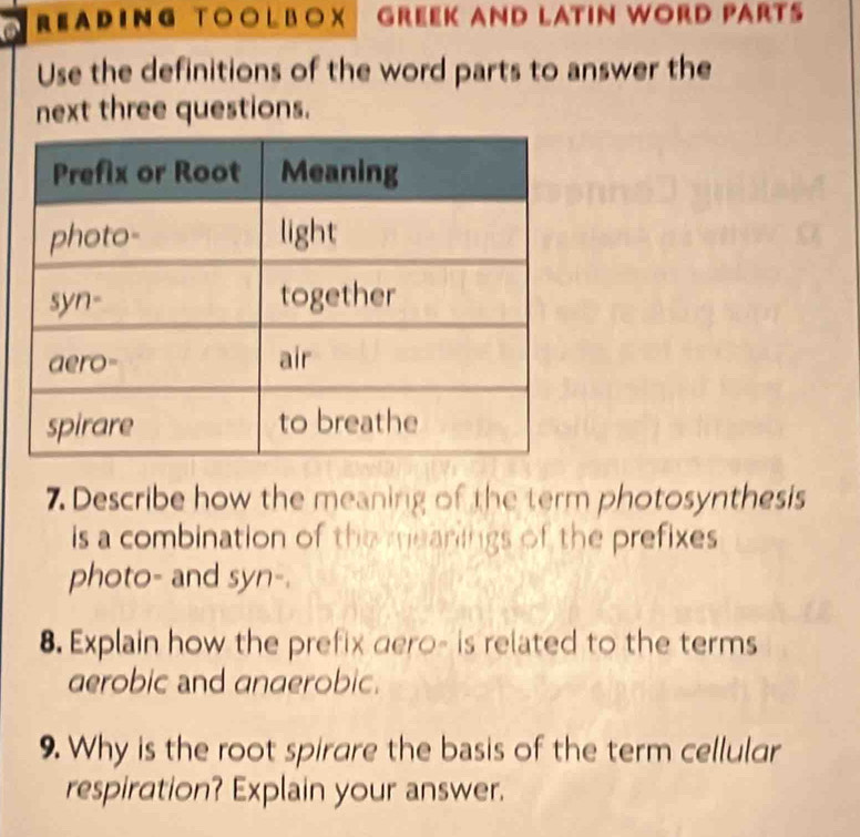 READING TOOL BOX GREEK AND LAtiN WORD PArt 
Use the definitions of the word parts to answer the 
next three questions. 
7. Describe how the meaning of the term photosynthesis 
is a combination of the mearings of the prefixes 
photo- and syn-. 
8. Explain how the prefix dero- is related to the terms 
aerobic and anaerobic. 
9. Why is the root spirare the basis of the term cellular 
respiration? Explain your answer.