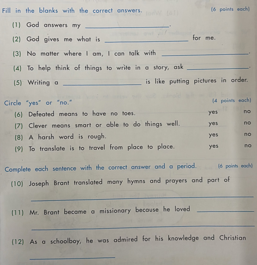 Fill in the blanks with the correct answers. (6 points each)
(1) God answers my_
(2) God gives me what is _for me.
(3) No matter where I am, I can talk with_
.
(4) To help think of things to write in a story, ask _.
(5) Writing a _is like putting pictures in order.
Circle “yes” or “no.” (4 points each)
(6) Defeated means to have no toes. yes no
(7) Clever means smart or able to do things well. yes no
(8) A harsh word is rough. yes no
(9) To translate is to travel from place to place. yes no
Complete each sentence with the correct answer and a period. (6 points each)
(10) Joseph Brant translated many hymns and prayers and part of
_
(11) Mr. Brant became a missionary because he loved_
_
(12) As a schoolboy, he was admired for his knowledge and Christian
_