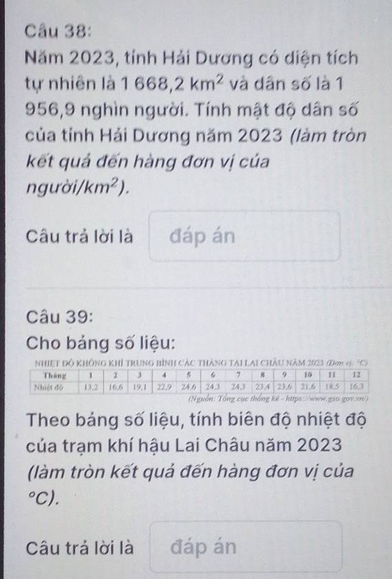 Năm 2023, tỉnh Hải Dương có diện tích 
tự nhiên là 1668,2km^2 và dân số là 1
956, 9 nghìn người. Tính mật độ dân số 
của tỉnh Hải Dương năm 2023 (làm tròn 
kết quả đến hàng đơn vị của
ngudelta i/km^2). 
Câu trả lời là đáp án 
Câu 39: 
Cho bảng số liệu: 
NHIệT Độ KHÔNG KHÍ TRUNG BìNH CÁC THÁNG TAI LAI CHÂU Năm 2023 (Đơn C) 
Theo bảng số liệu, tính biên độ nhiệt độ 
của trạm khí hậu Lai Châu năm 2023
(làm tròn kết quả đến hàng đơn vị của 
°C). 
Câu trả lời là đáp án