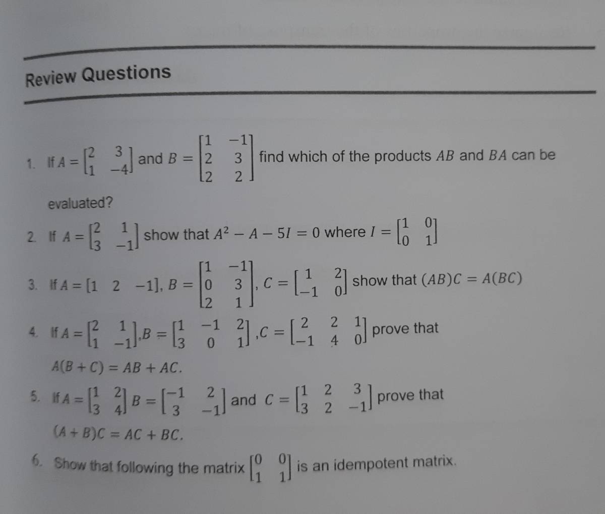 Review Questions 
1. If A=beginbmatrix 2&3 1&-4endbmatrix and B=beginbmatrix 1&-1 2&3 2&2endbmatrix find which of the products AB and BA can be 
evaluated? 
2. If A=beginbmatrix 2&1 3&-1endbmatrix show that A^2-A-5I=0 where I=beginbmatrix 1&0 0&1endbmatrix
3. If A=[12-1], B=beginbmatrix 1&-1 0&3 2&1endbmatrix , C=beginbmatrix 1&2 -1&0endbmatrix show that (AB)C=A(BC)
4. If A=beginbmatrix 2&1 1&-1endbmatrix , B=beginbmatrix 1&-1&2 3&0&1endbmatrix , C=beginbmatrix 2&2&1 -1&4&0endbmatrix prove that
A(B+C)=AB+AC. 
5. if A=beginbmatrix 1&2 3&4endbmatrix B=beginbmatrix -1&2 3&-1endbmatrix and C=beginbmatrix 1&2&3 3&2&-1endbmatrix prove that
(A+B)C=AC+BC. 
6. Show that following the matrix beginbmatrix 0&0 1&1endbmatrix is an idempotent matrix.