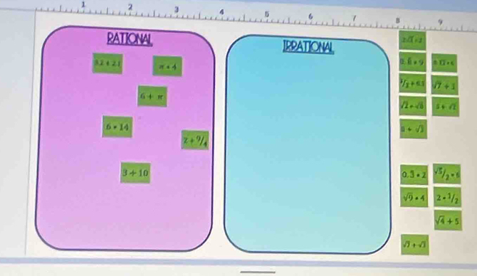 1 2 3 4 5 6
RATIONAL IRPATIONAL xsqrt(1)+1)
3.2+2.1 π +4
0 8* 9 △ 12* C^3/_2+6.5 /7+1
6+π
sqrt(2)+sqrt(8) 5+sqrt(2)
6=14
a+sqrt(3)
z+9/_4
3+10
0.3· 2 sqrt(5)/2=6
sqrt(9)· 4 2·^1/_2
sqrt(4)+5
sqrt(1)+sqrt(3)