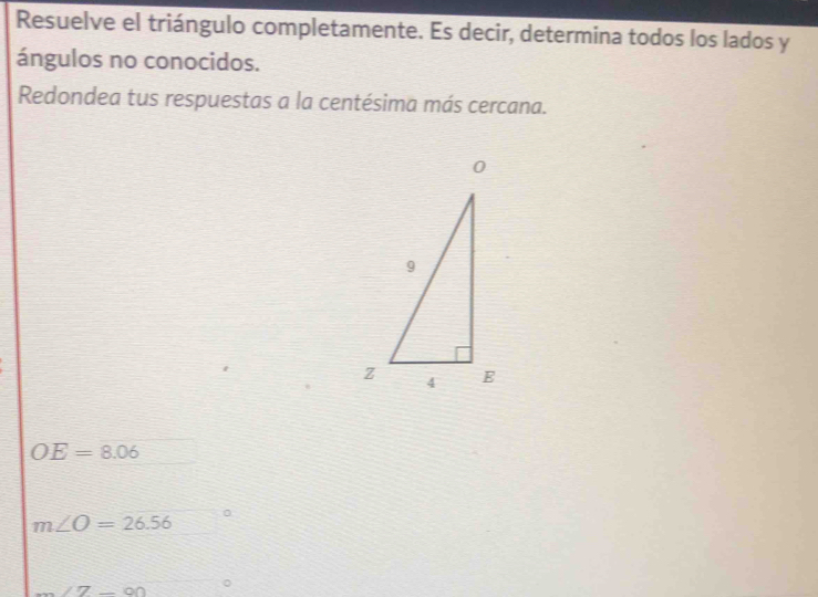 Resuelve el triángulo completamente. Es decir, determina todos los lados y
ángulos no conocidos.
Redondea tus respuestas a la centésima más cercana.
OE=8.06
m∠ O=26.56
m∠ Z-90