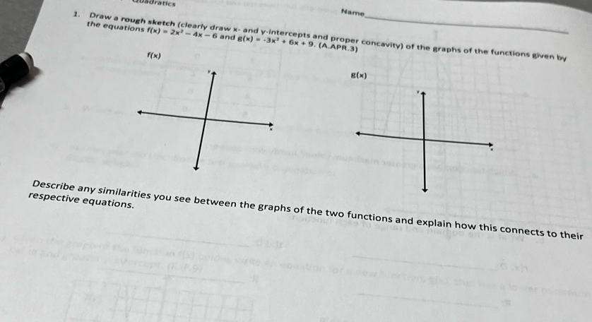 adratics 
Name 
1. Draw a rough the equations f(x)=2x^2-4x-6 and raw x - and y-intercepts and proper concavity) of the graphs of the functions given by
g(x)=-3x^2+6x+9 (A. APR.3)
f(x)
g(x)
respective equations. 
Describe any similarities you see between the graphs of the two functions and explain how this connects to their