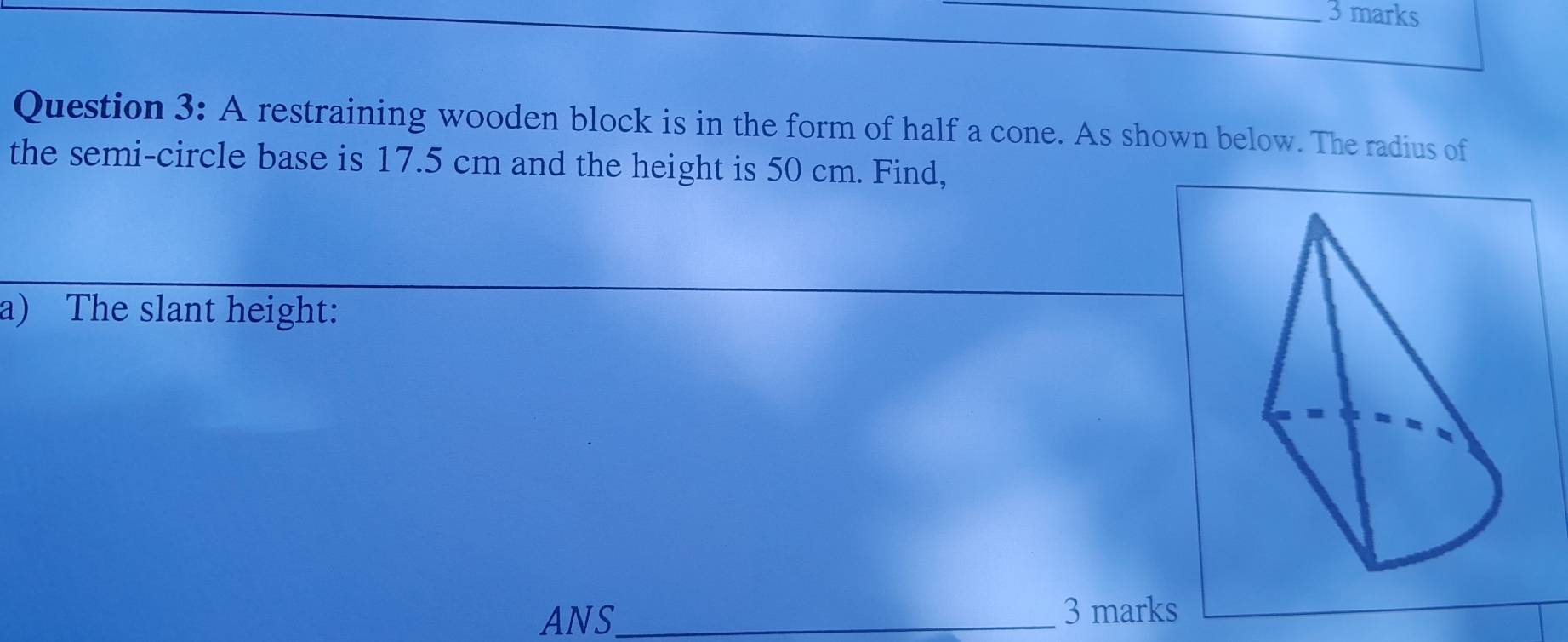 A restraining wooden block is in the form of half a cone. As shown below. The radius of 
the semi-circle base is 17.5 cm and the height is 50 cm. Find, 
a) The slant height: 
ANS_ 3 marks