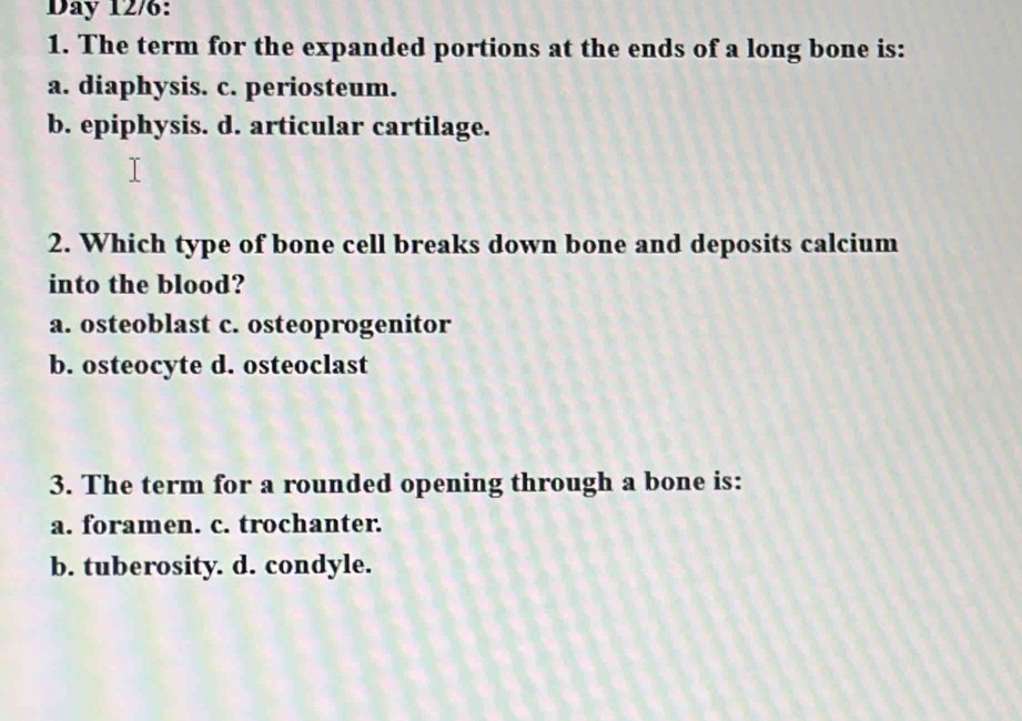 Day 12/6:
1. The term for the expanded portions at the ends of a long bone is:
a. diaphysis. c. periosteum.
b. epiphysis. d. articular cartilage.
2. Which type of bone cell breaks down bone and deposits calcium
into the blood?
a. osteoblast c. osteoprogenitor
b. osteocyte d. osteoclast
3. The term for a rounded opening through a bone is:
a. foramen. c. trochanter.
b. tuberosity. d. condyle.