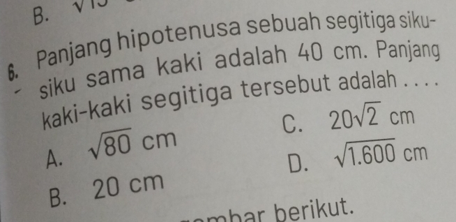 B. sqrt()10 
€. Panjang hipotenusa sebuah segitiga siku-
siku sama kaki adalah 40 cm. Panjang
kaki-kaki segitiga tersebut adalah . . . .
C. 20sqrt(2)cm
A. sqrt(80)cm
D. sqrt(1.600)cm
B. 20 cm
mbar berikut.