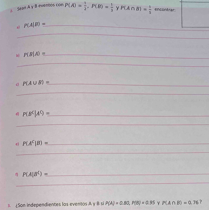 Sean A y B eventos con P(A)= 1/2 , P(B)= 1/3  y P(A∩ B)= 1/5  encontrar: 
a) P(A|B)equiv _ 
_ 
_ 
b) P(B|A)equiv _ 
_ 
c) P(A∪ B)= _ 
_ 
d) P(B^C|A^C)equiv _ 
_ 
e) P(A^C|B)equiv _ 
_ 
f) P(A|B^C)equiv _ 
_ 
3. ¿Son independientes los eventos A y B si P(A)=0.80, P(B)=0.95 y P(A∩ B)=0.76 ?