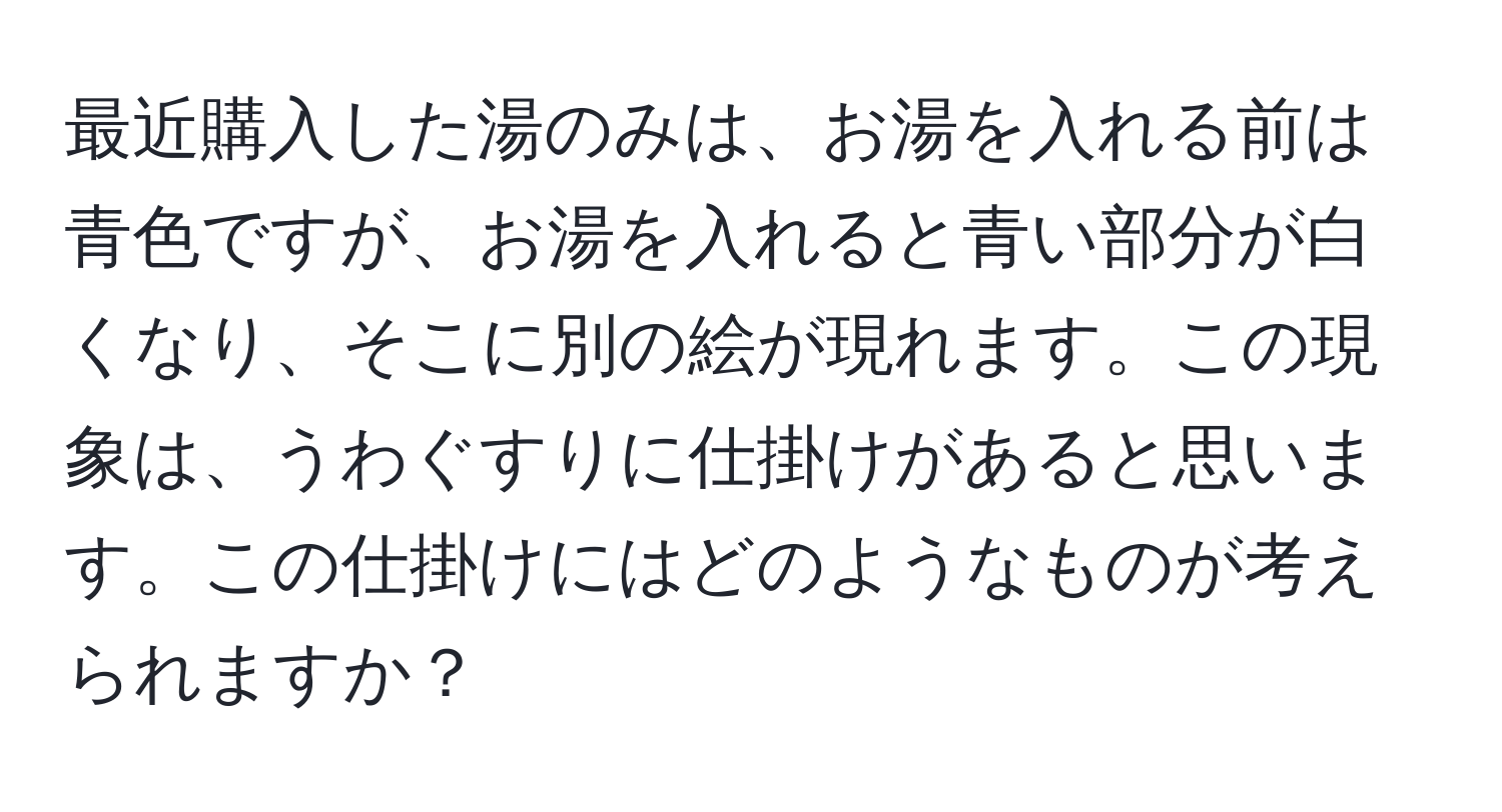 最近購入した湯のみは、お湯を入れる前は青色ですが、お湯を入れると青い部分が白くなり、そこに別の絵が現れます。この現象は、うわぐすりに仕掛けがあると思います。この仕掛けにはどのようなものが考えられますか？