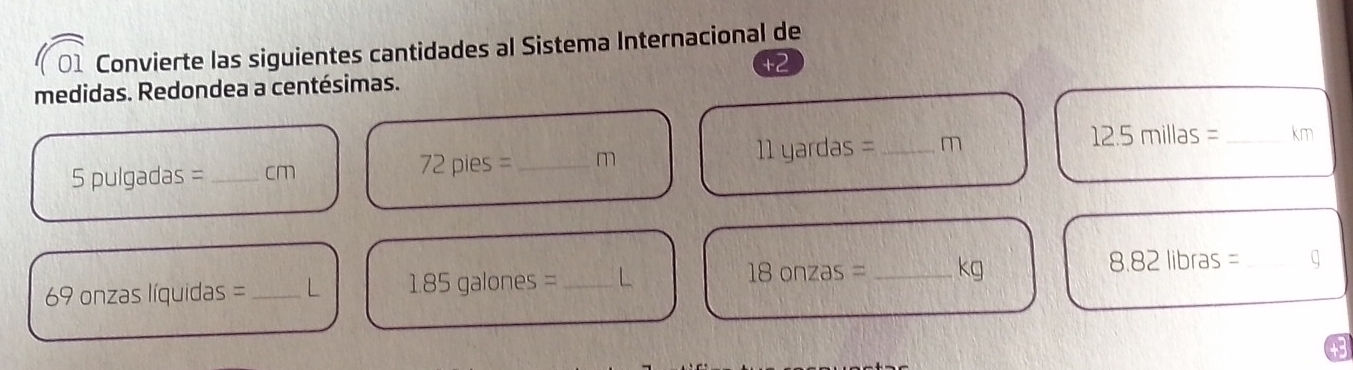 Convierte las siguientes cantidades al Sistema Internacional de 
medidas. Redondea a centésimas.
5 pulgadas =_  cm 72pies= _ m 11 yardas =_  m 12.5millas= _  km
69 onzas líquidas = _ L 1.85galones= _ L 18onzas= _  kg 8.82libras= _