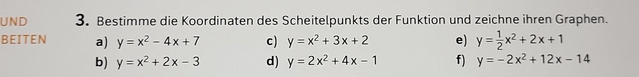 UND 3. Bestimme die Koordinaten des Scheitelpunkts der Funktion und zeichne ihren Graphen. 
BEITEN y=x^2+3x+2 e) y= 1/2 x^2+2x+1
a) y=x^2-4x+7 c) 
b) y=x^2+2x-3 d) y=2x^2+4x-1 f) y=-2x^2+12x-14