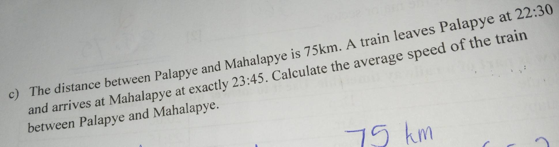 The distance between Palapye and Mahalapye is 75km. A train leaves Palapye at 22:30
and arrives at Mahalapye at exactly 23:45 Calculate the average speed of the train 
between Palapye and Mahalapye.