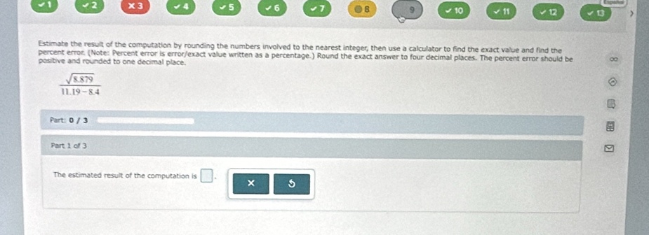 2 ×3 5 6 6 9 10 √ 11 12 13 ) 
Estimate the result of the computation by rounding the numbers involved to the nearest integer, then use a calculator to find the exact value and find the 
percent error. (Note: Percent error is error/exact value written as a percentage.) Round the exact answer to four decimal places. The percent error should be 
positive and rounded to one decimal place.
 (sqrt(8.879))/11.19-8.4 
Part: 0 / 3 
Part 1 of 3 
The estimated result of the computation is 
× 5