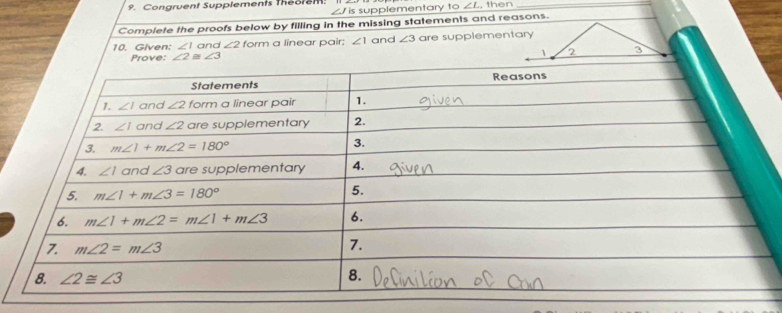 Congruent Supplements theorem: , then_
∠ Jis supplementary to ∠ L
Complete the proofs below by filling in the missing statements and reasons.
10. Given: ∠ 1 and ∠ 2 form a linear pair: ∠ 1 and ∠ 3 are supplementary
Prove: ∠ 2≌ ∠ 3 1 2 3