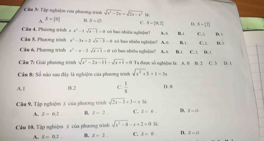 Tập nghiệm của phương trình sqrt(x^2-2x)=sqrt(2x-x^2) là:
A. S= 0 B. S=varnothing
C. S= 0;2 D. S= 2
Câu 4. Phương trình xx^2-1sqrt(x-1)=0 có bao nhiêu nghiệm? A. 0. B. 1 C. 2. D. 3.
Câu 5. Phương trình x^2-3x+2sqrt(x-3)=0 có bao nhiêu nghiệm? A. 0, B. 1. C. 2. D. 3.
Câu 6. Phương trình x^2-x-2sqrt(x+1)=0 có bao nhiêu nghiệm? A. 0. B. 1 C. 2. D. 3.
* Câu 7: Giải phương trình sqrt(x^2-2x-11)-sqrt(x+1)=0 Ta được số nghiệm là: A. 0 B. 2 C. 3 D. 1
Câu 8: Số nào sau đây là nghiệm của phương trình sqrt(x^2+)3+1=3x
A. 1 B. 2 C.  1/8  D. 0
Câu 9. Tập nghiệm S của phương trình sqrt(2x-3)+3=x là:
A. S=6;2. B. S=2. C. S=6. D. S=varnothing. 
Câu 10. Tập nghiệm S của phương trình sqrt(x^2-4)-x+2=0 là:
A. S=0;2. B. S=2. C. S=0. D. S=varnothing.